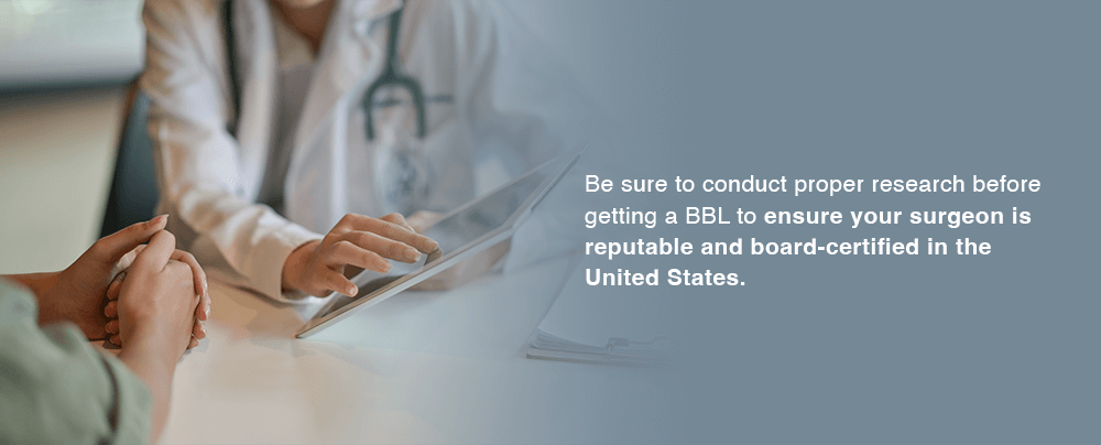 Be sure to conduct proper research before getting a BBL to ensure your surgeon is reputable and board-certified in the United States.